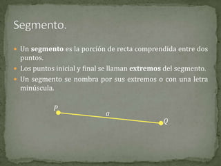  Un segmento es la porción de recta comprendida entre dos

puntos.
 Los puntos inicial y final se llaman extremos del segmento.
 Un segmento se nombra por sus extremos o con una letra
minúscula.

P

a

Q

 