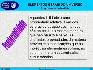 ELEMENTOS GERAIS DO UNIVERSO Propriedade da Matéria A ponderabilidade é uma propriedade relativa. Fora das esferas de atração dos mundos, não há peso, da mesma maneira que não há alto e baixo. As diferentes propriedades da matéria provêm das modificações que as moléculas elementares sofrem, ao se unirem, e em determinadas circunstâncias.  Ponderabilidade 