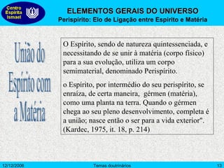 ELEMENTOS GERAIS DO UNIVERSO Perispírito: Elo de Ligação entre Espírito e Matéria O Espírito, sendo de natureza quintessenciada, e necessitando de se unir à matéria (corpo físico) para a sua evolução, utiliza um corpo semimaterial, denominado Perispírito.  o Espírito, por intermédio do seu perispírito, se enraíza, de certa maneira,  gérmen (matéria), como uma planta na terra. Quando o gérmen chega ao seu pleno desenvolvimento, completa é a união; nasce então o ser para a vida exterior". (Kardec, 1975, it. 18, p. 214) União do Espírito com a Matéria 