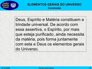 ELEMENTOS GERAIS DO UNIVERSO Conclusão Deus, Espírito e Matéria constituem a trindade universal. De acordo com essa assertiva, o Espírito, por mais que esteja purificado, ainda necessita da matéria, pois forma juntamente com esta e Deus os elementos gerais do Universo.  