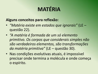 MATÉRIA
Alguns conceitos para reflexão:
• “Matéria existe em estados que ignorais” (LE –
  questão 22).
• “A matéria é formada de um só elemento
  primitivo. Os corpos que considerais simples não
  são verdadeiros elementos, são transformações
  da matéria primitiva” (LE – questão 30).
• Nas condições evolutivas atuais, é impossível
  precisar onde termina a molécula e onde começa
  o espírito.
 