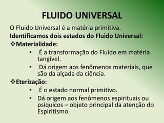 FLUIDO UNIVERSAL
O Fluido Universal é a matéria primitiva.
Identificamos dois estados do Fluido Universal:
Materialidade:
       • É a transformação do Fluido em matéria
          tangível.
       • Dá origem aos fenômenos materiais, que
          são da alçada da ciência.
Eterização:
       • É o estado normal primitivo.
       • Dá origem aos fenômenos espirituais ou
          psíquicos – objeto principal da atenção do
          Espiritismo.
 