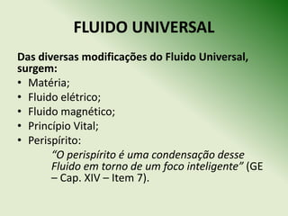 FLUIDO UNIVERSAL
Das diversas modificações do Fluido Universal,
surgem:
• Matéria;
• Fluido elétrico;
• Fluido magnético;
• Princípio Vital;
• Perispírito:
       “O perispírito é uma condensação desse
       Fluido em torno de um foco inteligente” (GE
       – Cap. XIV – Item 7).
 