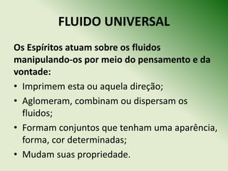 FLUIDO UNIVERSAL
Os Espíritos atuam sobre os fluidos
manipulando‐os por meio do pensamento e da
vontade:
• Imprimem esta ou aquela direção;
• Aglomeram, combinam ou dispersam os
  fluidos;
• Formam conjuntos que tenham uma aparência,
  forma, cor determinadas;
• Mudam suas propriedade.
 