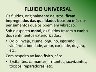 FLUIDO UNIVERSAL
Os fluidos, originalmente neutros, ficam
impregnados das qualidades boas ou más dos
pensamentos que os põem em vibração.
Sob o aspecto moral, os fluidos trazem o cunho
dos sentimentos exteriorizados:
• Ódio, inveja, ciúme, orgulho, egoísmo,
  violência, bondade, amor, caridade, doçura,
  etc.
Com respeito ao lado físico, são:
• Excitantes, calmantes, irritantes, suavizantes,
  tóxicos, reparadores, etc.
 