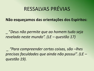 RESSALVAS PRÉVIAS
Não esqueçamos das orientações dos Espíritos:

_ “Deus não permite que ao homem tudo seja
revelado neste mundo”. (LE – questão 17)

_ “Para compreender certas coisas, são –lhes
precisas faculdades que ainda não possui”. (LE –
questão 19).
 