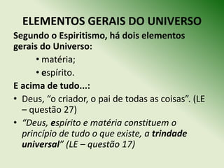 ELEMENTOS GERAIS DO UNIVERSO
Segundo o Espiritismo, há dois elementos
gerais do Universo:
      • matéria;
      • espírito.
E acima de tudo...:
• Deus, “o criador, o pai de todas as coisas”. (LE
  – questão 27)
• “Deus, espírito e matéria constituem o
  princípio de tudo o que existe, a trindade
  universal” (LE – questão 17)
 