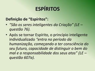 ESPÍRITOS
Definição de “Espíritos”:
• “São os seres inteligentes da Criação” (LE –
  questão 76).
• Após se tornar Espírito, o princípio inteligente
  individualizado “entra no período da
  humanização, começando a ter consciência do
  seu futuro, capacidade de distinguir o bem do
  mal e a responsabilidade dos seus atos” (LE –
  questão 607a).
 