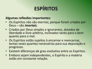 ESPÍRITOS
Algumas reflexões importantes:
• Os Espíritos não são eternos, porque foram criados por
  Deus – são imortais.
• Criados por Deus simples e ignorantes, dotados de
  liberdade e livre‐arbítrio, inclinados tanto para o bem
  quanto para o mal.
• Os Espíritos estão sujeitos à encarnar e reencarnar,
  tantas vezes quantas necessárias para sua depuração e
  progresso.
• Existem diferenças de grau evolutivo entre os Espíritos.
• Embora sejam independentes, o Espírito e a matéria
  estão em constante relação.
 