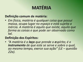 MATÉRIA
Definição comum de matéria:
• Em física, matéria é qualquer coisa que possui
  massa, ocupa lugar no espaço e está sujeita a
  inércia. A matéria é aquilo que existe, aquilo que
  forma as coisas e que pode ser observado como
  tal.
Definição dos Espíritos:
• “A matéria é o laço que prende o espírito; é o
  instrumento de que este se serve e sobre o qual,
  ao mesmo tempo, exerce sua ação” (LE – questão
  22a).
 