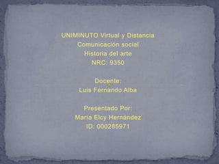 UNIMINUTO Virtual y Distancia 
Comunicación social 
Historia del arte 
NRC: 9350 
Docente: 
Luis Fernando Alba 
Presentado Por: 
María Elcy Hernández 
ID: 000285971 
 
