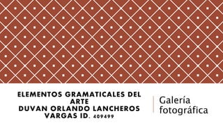 ELEMENTOS GRAMATICALES DEL
ARTE
DUVAN ORLANDO LANCHEROS
VARGAS ID. 409499
Galería
fotográfica
 