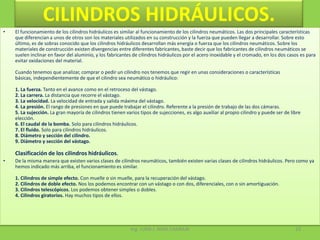 CILINDROS HIDRÁULICOS.El funcionamiento de los cilindros hidráulicos es similar al funcionamiento de los cilindros neumáticos. Las dos principales características que diferencian a unos de otros son los materiales utilizados en su construcción y la fuerza que pueden llegar a desarrollar. Sobre esto último, es de sobras conocido que los cilindros hidráulicos desarrollan más energía o fuerza que los cilindros neumáticos. Sobre los materiales de construcción existen divergencias entre diferentes fabricantes, baste decir que los fabricantes de cilindros neumáticos se suelen inclinar en favor del aluminio, y los fabricantes de cilindros hidráulicos por el acero inoxidable y el cromado, en los dos casos es para evitar oxidaciones del material.Cuando tenemos que analizar, comprar o pedir un cilindro nos tenemos que regir en unas consideraciones o características básicas, independientemente de que el cilindro sea neumático o hidráulico: 1. La fuerza. Tanto en el avance como en el retroceso del vástago.2. La carrera. La distancia que recorre el vástago.3. La velocidad. La velocidad de entrada y salida máxima del vástago.4. La presión. El rango de presiones en que puede trabajar el cilindro. Referente a la presión de trabajo de las dos cámaras.5. La sujección. La gran mayoría de cilindros tienen varios tipos de sujecciones, es algo auxiliar al propio cilindro y puede ser de libre elección.6. El caudal de la bomba. Solo para cilindros hidráulicos.7. El fluido. Solo para cilindros hidráulicos.8. Diámetro y sección del cilindro.9. Diámetro y sección del vástago.Clasificación de los cilindros hidráulicos.De la misma manera que existen varios clases de cilindros neumáticos, también existen varias clases de cilindros hidráulicos. Pero como ya hemos indicado más arriba, el funcionamiento es similar.1. Cilindros de simple efecto. Con muelle o sin muelle, para la recuperación del vástago.2. Cilindros de doble efecto. Nos los podemos encontrar con un vástago o con dos, diferenciales, con o sin amortiguación.3. Cilindros telescópicos. Los podemos obtener simples o dobles.4. Cilindros giratorios. Hay muchos tipos de ellos.Ing. JUAN J. NINA CHARAJA23