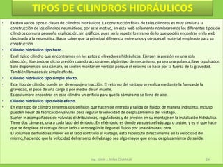 TIPOS DE CILINDROS HIDRÁULICOSExisten varios tipos o clases de cilindros hidráulicos. La construcción física de tales cilindros es muy similar a la construcción de los cilindros neumáticos, por este motivo, en esta web solamente nombraremos los diferentes tipos de cilindros con una pequeña explicación, sin gráficos, pues sería repetir lo mismo de lo que podéis encontrar en la web destinada a la neumática. Baste saber que la principal diferencia entre unos y otros es el material empleado para su construcción. Cilindro hidráulico tipo buzo.Es el típico cilindro que encontramos en los gatos o elevadores hidráulicos. Ejercen la presión en una sola dirección, liberándose dicha presión cuando accionamos algún tipo de mecanismo, ya sea una palanca,llave o pulsador. Solo disponen de una cámara, se suelen montar en vertical porque el retorno se hace por la fuerza de la gravedad. También llamados de simple efecto. Cilindro hidráulico tipo simple efecto.Este tipo de cilindro puede ser de empuje o tracción. El retorno del vástago se realiza mediante la fuerza de la gravedad, el peso de una carga o por medio de un muelle.Es costumbre encontrar en este cilindro un orificio para que la cámara no se llene de aire. Cilindro hidráulico tipo doble efecto.En este tipo de cilindro tenemos dos orificios que hacen de entrada y salida de fluido, de manera indistinta. Incluso pueden llevar de fabricación válvulas para regular la velocidad de desplazamiento del vástago.Suelen ir acompañados de válvulas distribuidoras, reguladoras y de presión en su montaje en la instalación hidráulica.Tiene dos cámaras, una a cada lado del émbolo. En el émbolo es donde va sujeto el vástago o pistón; y es el que hace que se desplace el vástago de un lado a otro según le llegue el fluido por una cámara u otra.El volumen de fluido es mayor en el lado contrario al vástago, esto repercute directamente en la velocidad del mismo, haciendo que la velocidad del retorno del vástago sea algo mayor que en su desplazamiento de salida. Ing. JUAN J. NINA CHARAJA24