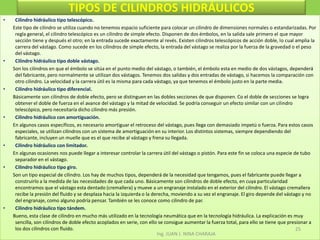 TIPOS DE CILINDROS HIDRÁULICOSCilindro hidráulico tipo telescópico.        Este tipo de cilindro se utiliza cuando no tenemos espacio suficiente para colocar un cilindro de dimensiones normales o estandarizadas. Por regla general, el cilindro telescópico es un cilindro de simple efecto. Disponen de dos émbolos, en la salida sale primero el que mayor sección tiene y después el otro; en la entrada sucede exactamente al revés. Existen cilindros telescópicos de acción doble, lo cual amplia la carrera del vástago. Como sucede en los cilindros de simple efecto, la entrada del vástago se realiza por la fuerza de la gravedad o el peso del vástago. Cilindro hidráulico tipo doble vástago.        Son los cilindros en que el émbolo se sitúa en el punto medio del vástago, o también, el émbolo esta en medio de dos vástagos, dependerá del fabricante, pero normalmente se utilizan dos vástagos. Tenemos dos salidas y dos entradas de vástago, si hacemos la comparación con otro cilindro. La velocidad y la carrera útil es la misma para cada vástago, ya que tenemos el émbolo justo en la parte media. Cilindro hidráulico tipo diferencial.        Básicamente son cilindros de doble efecto, pero se distinguen en las dobles secciones de que disponen. Co el doble de secciones se logra obtener el doble de fuerza en el avance del vástago y la mitad de velocidad. Se podría conseguir un efecto similar con un cilindro telescópico, pero necesitaría dicho cilindro más presión. Cilindro hidráulico con amortiguación.        En algunos casos específicos, es necesario amortiguar el retroceso del vástago, pues llega con demasiado impetú o fuerza. Para estos casos especiales, se utilizan cilindros con un sistema de amortiguación en su interior. Los distintos sistemas, siempre dependiendo del fabricante, incluyen un muelle que es el que recibe al vástago y frena su llegada. Cilindro hidráulico con limitador.        En algunas ocasiones nos puede llegar a interesar controlar la carrera útil del vástago o pistón. Para este fin se coloca una especie de tubo separador en el vástago. Cilindro hidráulico tipo giro.        Son un tipo especial de cilindro. Los hay de muchos tipos, dependerá de la necesidad que tengamos, pues el fabricante puede llegar a construirlo a la medida de las necesidades de que cada uno. Básicamente son cilindros de doble efecto, en cuya particularidad encontramos que el vástago esta dentado (cremallera) y mueve a un engranaje instalado en el exterior del cilindro. El vástago cremallera recibe la presión del fluido y se desplaza hacia la izquierda o la derecha, moviendo a su vez el engranaje. El giro depende del vástago y no del engranaje, como alguno podría pensar. También se les conoce como cilindro de par. Cilindro hidráulico tipo tándem.        Bueno, esta clase de cilindro en mucho más utilizado en la tecnología neumática que en la tecnología hidráulica. La explicación es muy sencilla, son cilindros de doble efecto acoplados en serie, con ello se consigue aumentar la fuerza total, para ello se tiene que presionar a los dos cilindros con fluido. Ing. JUAN J. NINA CHARAJA25