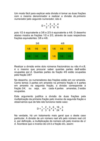 Um modo fácil para explicar esta divisão é tomar as duas frações
com o mesmo denominador e realizar a divisão do primeiro
numerador pelo segundo numerador, isto é:

                               1 2 3 4
                         D=     ÷ = ÷
                               2 3 6 6

pois 1/2 é equivalente a 3/6 e 2/3 é equivalente a 4/6. O desenho
abaixo mostra as frações 1/2 e 2/3, através de suas respectivas
frações equivalentes: 3/6 e 4/6.

                   3/6                     4/6

           1/6    1/6    1/6       1/6    1/6    1/6


           1/6    1/6    1/6       1/6    1/6    1/6



Realizar a divisão entre dois números fracionários ou não A e B,
é o mesmo que procurar saber quantas partes deB estão
ocupadas por A. Quantas partes da fração 4/6 estão ocupadas
pela fração 3/6?

No desenho, os numeradores das frações estão em cor amarela.
Como temos 3 partes em amarelo na primeira fração e 4 partes
em amarelo na segunda fração, a divisão corresponde à
fração 3/4, ou seja, em cada 4 partes amarelas, 3 estão
ocupadas.

Este argumento justifica a divisão de duas frações pela
multiplicação da primeira fração pelo inverso da segunda fração e
observamos que de fato isto funciona neste caso:

                         1 2 3 6 18 3
                    D=    ÷ = × =  =
                         2 3 6 4 24 4

Na verdade, há um tratamento mais geral que o deste caso
particular. A divisão de um número real a/b pelo número real c/d
é, por definição, a multiplicação do número a/b pelo inverso de c/
d. Acontece que o inverso de c/d é a fração d/c, assim:
 