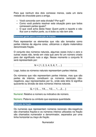Para que nenhum dos dois comesse menos, cada um daria
metade do chocolate para a amiga.

     Você concorda com esta divisão? Por quê?
     Como você poderia resolver esta situação para que todos
      comessem partes iguais?
     O que você acha desta frase: Quem parte e reparte e não
      fica com a melhor parte, ou é bobo ou não tem arte.

Elementos gerais para a construção de frações

Para representar os elementos que não são tomados como
partes inteiras de alguma coisa, utilizamos o objeto matemático
denominado fração.

O conjunto dos números naturais, algumas vezes inclui o zero e
outras vezes não, tendo em vista que zero foi um número criado
para dar significado nulo a algo. Nesse momento o conjunto N
será representado por:

                      N = { 1, 2, 3, 4, 5, 6, 7, ... }

Logo, todos os números naturais representam partes inteiras.

Os números que não representam partes inteiras, mas que são
partes de inteiros, constituem os números racionais não-
negativos, aqui representados por Q+, onde esta letra Q significa
quociente ou divisão de dois números inteiros naturais.

                 Q+ = { 0,..., 1/4,..., 1/2,..., 1,...,2,... }

Numeral: Relativo a número ou indicativo de número.

Número: Palavra ou símbolo que expressa quantidade.

Definição de fração

Os numerais que representam números racionais não-negativos
são chamados frações e os números inteiros utilizados na fração
são chamados numerador e denominador, separados por uma
linha horizontal ou traço de fração.

                                Numerador
 