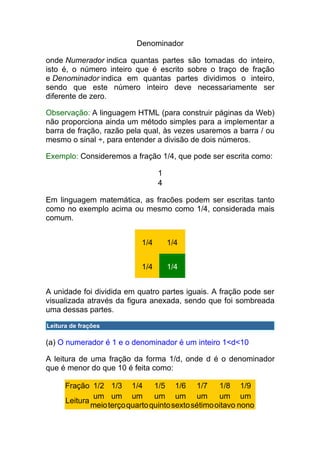 Denominador

onde Numerador indica quantas partes são tomadas do inteiro,
isto é, o número inteiro que é escrito sobre o traço de fração
e Denominador indica em quantas partes dividimos o inteiro,
sendo que este número inteiro deve necessariamente ser
diferente de zero.

Observação: A linguagem HTML (para construir páginas da Web)
não proporciona ainda um método simples para a implementar a
barra de fração, razão pela qual, às vezes usaremos a barra / ou
mesmo o sinal ÷, para entender a divisão de dois números.

Exemplo: Consideremos a fração 1/4, que pode ser escrita como:

                                   1
                                   4

Em linguagem matemática, as fracões podem ser escritas tanto
como no exemplo acima ou mesmo como 1/4, considerada mais
comum.


                             1/4       1/4


                             1/4       1/4


A unidade foi dividida em quatro partes iguais. A fração pode ser
visualizada através da figura anexada, sendo que foi sombreada
uma dessas partes.

Leitura de frações

(a) O numerador é 1 e o denominador é um inteiro 1<d<10

A leitura de uma fração da forma 1/d, onde d é o denominador
que é menor do que 10 é feita como:

      Fração 1/2 1/3 1/4 1/5 1/6 1/7                 1/8 1/9
              um um um um um um                      um um
      Leitura
              meio terço quarto quinto sexto sétimo oitavo nono
 