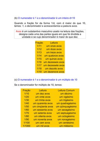 (b) O numerador é 1 e o denominador é um inteiro d>10

Quando a fração for da forma 1/d, com d maior do que 10,
lemos: 1, o denominador e acrescentamos a palavra avos.

 Avos é um substantivo masculino usado na leitura das frações,
   designa cada uma das partes iguais em que foi dividida a
      unidade e se cujo denominador é maior do que dez.

                  Fração     Leitura
                   1/11   um onze avos
                   1/12   um doze avos
                   1/13   um treze avos
                   1/14 um quatorze avos
                   1/15  um quinze avos
                   1/16 um dezesseis avos
                   1/17 um dezessete avos
                   1/18 um dezoito avos
                   1/19 um dezenove avos


(c) O numerador é 1 e o denominador é um múltiplo de 10

Se o denominador for múltiplo de 10, lemos:

       Fração      Leitura             Leitura Comum
        1/10     um dez avos              um décimo
        1/20    um vinte avos            um vigésimo
        1/30    um trinta avos          um trigésimo
        1/40  um quarenta avos       um quadragésimo
        1/50 um cinqüenta avos       um qüinquagésimo
        1/60  um sessenta avos         um sexagésimo
        1/70   um setenta avos        um septuagésimo
        1/80   um oitenta avos         um octogésimo
        1/90  um noventa avos          um nonagésimo
        1/100   um cem avos             um centésimo
       1/1000    um mil avos             um milésimo
 