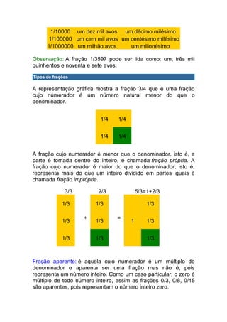 1/10000 um dez mil avos um décimo milésimo
       1/100000 um cem mil avos um centésimo milésimo
      1/1000000 um milhão avos     um milionésimo

Observação: A fração 1/3597 pode ser lida como: um, três mil
quinhentos e noventa e sete avos.

Tipos de frações

A representação gráfica mostra a fração 3/4 que é uma fração
cujo numerador é um número natural menor do que o
denominador.


                          1/4    1/4


                          1/4    1/4


A fração cujo numerador é menor que o denominador, isto é, a
parte é tomada dentro do inteiro, é chamada fração própria. A
fração cujo numerador é maior do que o denominador, isto é,
representa mais do que um inteiro dividido em partes iguais é
chamada fração imprópria.

              3/3        2/3               5/3=1+2/3

             1/3        1/3                    1/3

                    +            =
             1/3        1/3            1       1/3


             1/3        1/3                    1/3



Fração aparente: é aquela cujo numerador é um múltiplo do
denominador e aparenta ser uma fração mas não é, pois
representa um número inteiro. Como um caso particular, o zero é
múltiplo de todo número inteiro, assim as frações 0/3, 0/8, 0/15
são aparentes, pois representam o número inteiro zero.
 