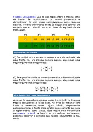 Frações Equivalentes: São as que representam a mesma parte
do inteiro. Se multiplicarmos os termos (numerador e
denominador) de uma fração sucessivamente pelos números
naturais, teremos um conjunto infinito de frações que constitui um
conjunto que é conhecido como a classe de equivalência da
fração dada.

           1/2              2/4            3/6          4/8

          1/2         1/4     1/4    1/6 1/6 1/6 1/8 1/8 1/8 1/8

          1/2         1/4     1/4    1/6 1/6 1/6 1/8 1/8 1/8 1/8

Propriedades fundamentais

(1) Se multiplicarmos os termos (numerador e denominador) de
uma fração por um mesmo número natural, obteremos uma
fração equivalente à fração dada:

                                  1 1×2 2
                                   =   =
                                  2 2×2 4


(2) Se é possível dividir os termos (numerador e denominador) de
uma fração por um mesmo número natural, obteremos uma
fração equivalente à fração dada:

                       12 12÷2 6 6÷2 3
                         =    = =   =
                       16 16÷2 8 8÷2 4

A fração como uma classe de equivalência

A classe de equivalência de uma fração é o conjunto de todas as
frações equivalentes à fração dada. Ao invés de trabalhar com
todos os elementos deste conjunto infinito, simplesmente
poderemos tomar a fração mais simples deste conjunto que será
a representante desta classe. Esta fração será denominada
um número racional. Aplicando a propriedade fundamental,
podemos escrever o conjunto das frações equivalentes a 1/3,
como:
 
