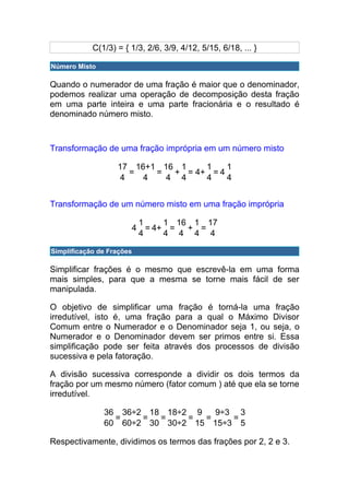 C(1/3) = { 1/3, 2/6, 3/9, 4/12, 5/15, 6/18, ... }

Número Misto

Quando o numerador de uma fração é maior que o denominador,
podemos realizar uma operação de decomposição desta fração
em uma parte inteira e uma parte fracionária e o resultado é
denominado número misto.



Transformação de uma fração imprópria em um número misto

                   17 16+1 16 1    1    1
                     =    =  + = 4+ = 4
                   4    4   4 4    4    4


Transformação de um número misto em uma fração imprópria

                               1     1 16 1 17
                           4     = 4+ =  + =
                               4     4 4 4 4

Simplificação de Frações

Simplificar frações é o mesmo que escrevê-la em uma forma
mais simples, para que a mesma se torne mais fácil de ser
manipulada.

O objetivo de simplificar uma fração é torná-la uma fração
irredutível, isto é, uma fração para a qual o Máximo Divisor
Comum entre o Numerador e o Denominador seja 1, ou seja, o
Numerador e o Denominador devem ser primos entre si. Essa
simplificação pode ser feita através dos processos de divisão
sucessiva e pela fatoração.

A divisão sucessiva corresponde a dividir os dois termos da
fração por um mesmo número (fator comum ) até que ela se torne
irredutível.

               36 36÷2 18 18÷2 9   9÷3 3
                 =    =  =    =  =    =
               60 60÷2 30 30÷2 15 15÷3 5

Respectivamente, dividimos os termos das frações por 2, 2 e 3.
 
