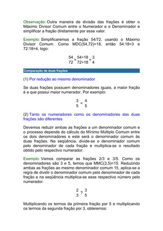 Observação: Outra maneira de divisão das frações é obter o
Máximo Divisor Comum entre o Numerador e o Denominador e
simplificar a fração diretamente por esse valor.

Exemplo: Simplificaremos a fração 54/72, usando o Máximo
Divisor Comum. Como MDC(54,72)=18, então 54:18=3 e
72:18=4, logo:

                             54 54÷18 3
                               =     =
                             72 72÷18 4

Comparação de duas frações

(1) Por redução ao mesmo denominador

Se duas frações possuem denominadores iguais, a maior fração
é a que possui maior numerador. Por exemplo:

                               3   4
                                 <
                               5   5

(2) Tanto os numeradores como os denominadores das duas
frações são diferentes

Devemos reduzir ambas as frações a um denominador comum e
o processo depende do cálculo do Mínimo Múltiplo Comum entre
os dois denominadores e este será o denominador comum às
duas frações. Na seqüência, divide-se o denominador comum
pelo denominador de cada fração e multiplica-se o resultado
obtido pelo respectivo numerador.

Exemplo: Vamos comparar as frações 2/3 e 3/5. Como os
denominadores são 3 e 5, temos que MMC(3,5)=15. Reduzindo
ambas as frações ao mesmo denominador comum 15, aplica-se a
regra de dividir o denominador comum pelo denominador de cada
fração e na seqüência multiplica-se esse respectivo número pelo
numerador.

                               2   3
                                 ?
                               3   5

Multiplicando os termos da primeira fração por 5 e multiplicando
os termos da segunda fração por 3, obteremos:
 