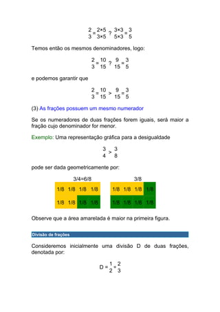 2 2×5   3×3 3
                           =    ?    =
                          3 3×5   5×3 5

Temos então os mesmos denominadores, logo:

                               2 10    9 3
                                =   ?   =
                               3 15   15 5

e podemos garantir que

                               2 10    9 3
                                =   >   =
                               3 15   15 5

(3) As frações possuem um mesmo numerador

Se os numeradores de duas frações forem iguais, será maior a
fração cujo denominador for menor.

Exemplo: Uma representação gráfica para a desigualdade

                                  3   3
                                    >
                                  4   8

pode ser dada geometricamente por:

                     3/4=6/8                 3/8
           1/8 1/8 1/8 1/8            1/8 1/8 1/8 1/8

           1/8 1/8 1/8 1/8            1/8 1/8 1/8 1/8

Observe que a área amarelada é maior na primeira figura.

Divisão de frações

Consideremos inicialmente uma divisão D de duas frações,
denotada por:

                                      1 2
                                 D=    ÷
                                      2 3
 