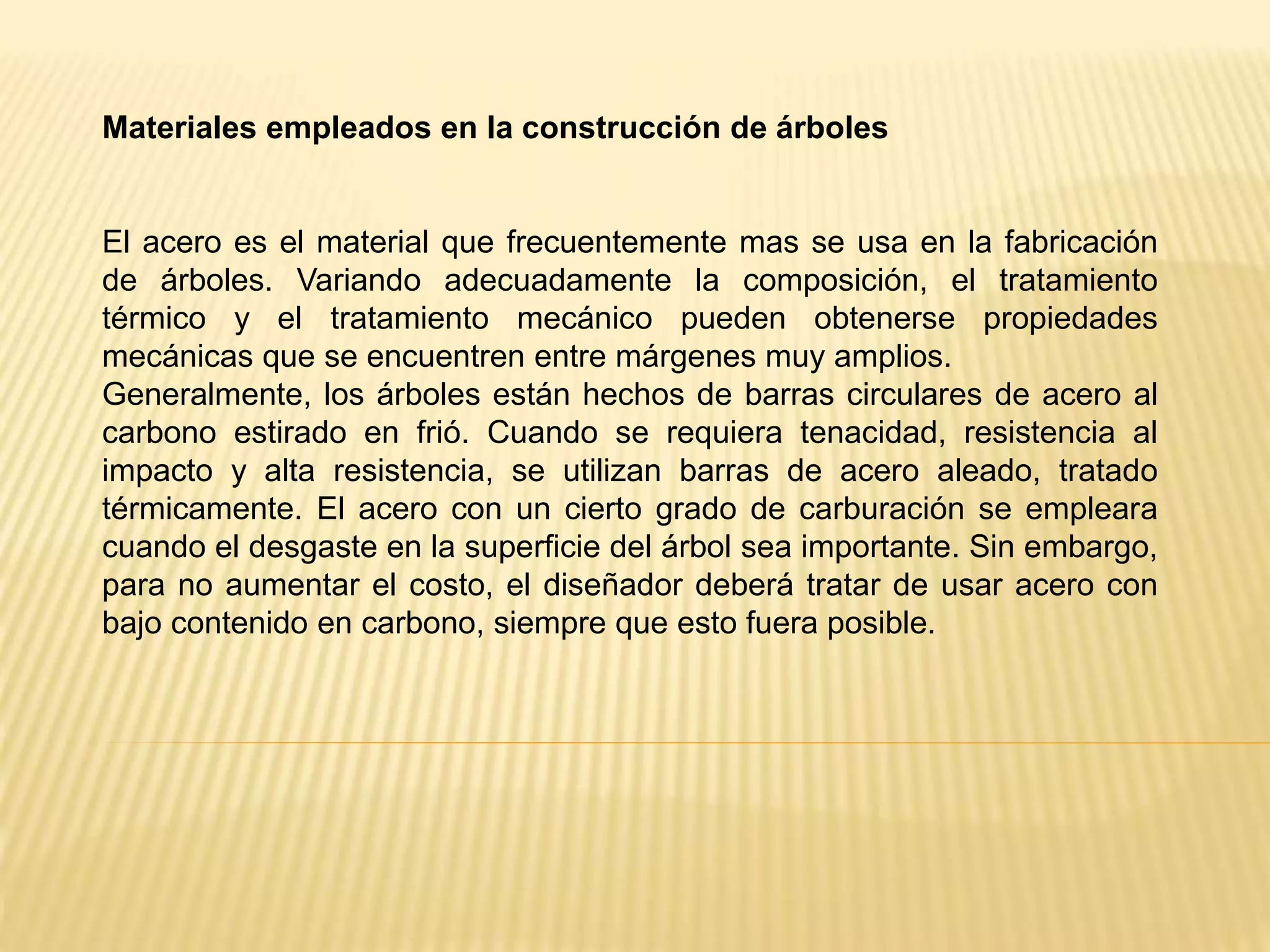 Materiales empleados en la construcción de árboles
El acero es el material que frecuentemente mas se usa en la fabricación
de árboles. Variando adecuadamente la composición, el tratamiento
térmico y el tratamiento mecánico pueden obtenerse propiedades
mecánicas que se encuentren entre márgenes muy amplios.
Generalmente, los árboles están hechos de barras circulares de acero al
carbono estirado en frió. Cuando se requiera tenacidad, resistencia al
impacto y alta resistencia, se utilizan barras de acero aleado, tratado
térmicamente. El acero con un cierto grado de carburación se empleara
cuando el desgaste en la superficie del árbol sea importante. Sin embargo,
para no aumentar el costo, el diseñador deberá tratar de usar acero con
bajo contenido en carbono, siempre que esto fuera posible.
 