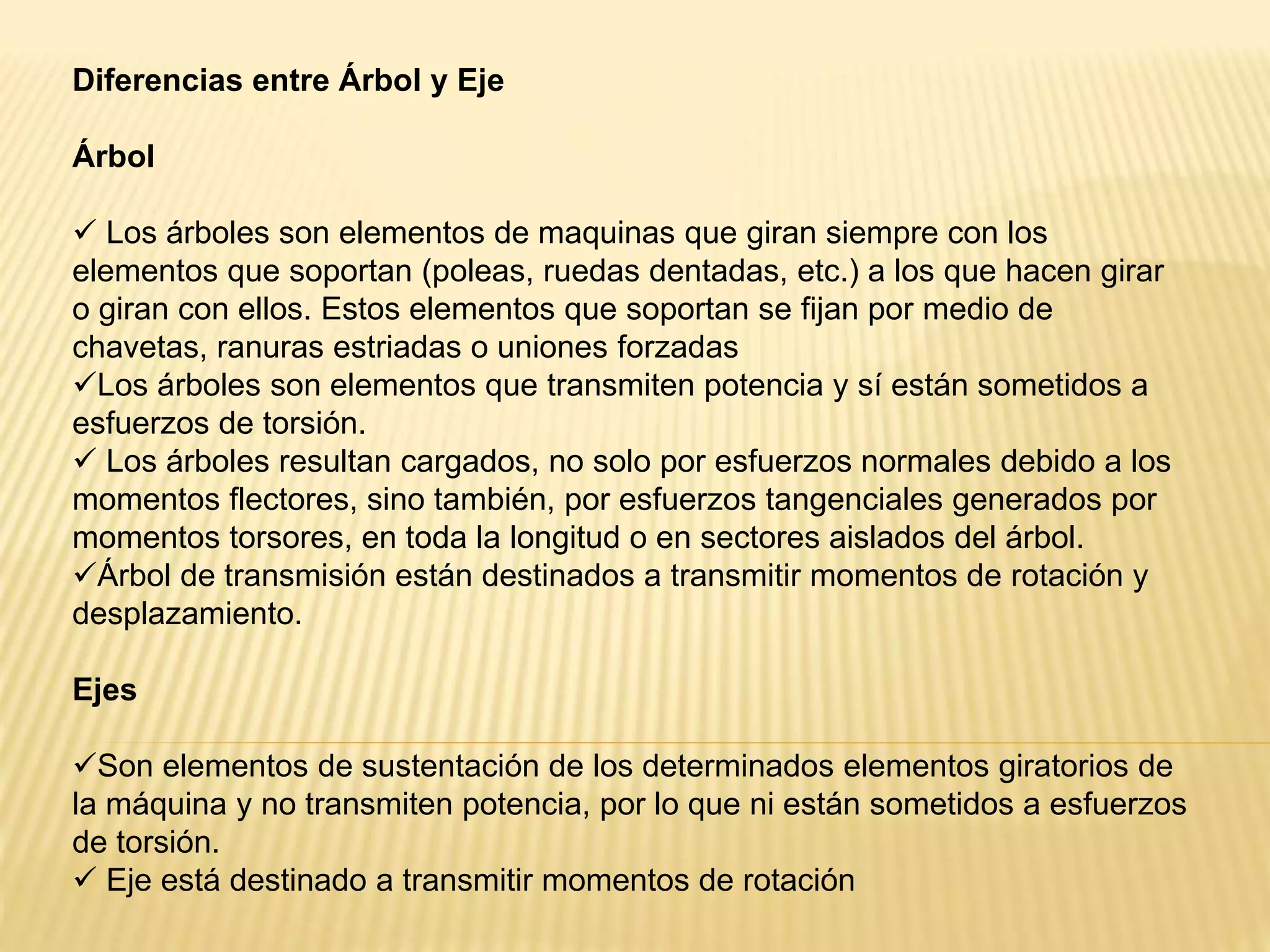 Diferencias entre Árbol y Eje
Árbol
 Los árboles son elementos de maquinas que giran siempre con los
elementos que soportan (poleas, ruedas dentadas, etc.) a los que hacen girar
o giran con ellos. Estos elementos que soportan se fijan por medio de
chavetas, ranuras estriadas o uniones forzadas
Los árboles son elementos que transmiten potencia y sí están sometidos a
esfuerzos de torsión.
 Los árboles resultan cargados, no solo por esfuerzos normales debido a los
momentos flectores, sino también, por esfuerzos tangenciales generados por
momentos torsores, en toda la longitud o en sectores aislados del árbol.
Árbol de transmisión están destinados a transmitir momentos de rotación y
desplazamiento.
Ejes
Son elementos de sustentación de los determinados elementos giratorios de
la máquina y no transmiten potencia, por lo que ni están sometidos a esfuerzos
de torsión.
 Eje está destinado a transmitir momentos de rotación
 