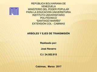 REPÚBLICA BOLIVARIANA DE
VENEZUELA
MINISTERIO DEL PODER POPULAR
PARA LA EDUCACIÓN UNIVERSITARIA
INSTITUTO UNIVERSITARIO
POLITÉCNICO
“SANTIAGO MARIÑO”
EXTENSIÓN COL - CABIMAS
ARBOLES Y EJES DE TRANSMISIÓN
Realizado por:
José Navarro
C.I: 24.582.915
Cabimas, Marzo 2017
 