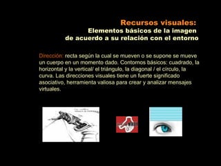 Recursos visuales:
                 Elementos básicos de la imagen
           de acuerdo a su relación con el entorno

Dirección: recta según la cual se mueven o se supone se mueve
un cuerpo en un momento dado. Contornos básicos: cuadrado, la
horizontal y la vertical/ el triángulo, la diagonal / el círculo, la
curva. Las direcciones visuales tiene un fuerte significado
asociativo, herramienta valiosa para crear y analizar mensajes
virtuales.
 
