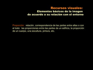 Recursos visuales:
                                           Elementos básicos de la imagen
                                     de acuerdo a su relación con el entorno



    Proporción: relación, correspondencia de las partes entre ellas o con
    el todo: las proporciones entre las partes de un edificio, la proporción
    de un cuerpo, una escultura, pintura, etc.



                                                QuickTimeª and a
                                     TIFF (Uncompressed) decompressor
                                        are needed to see this picture.

                                                                                     QuickTimeª and a
         QuickTimeª and a                                                 TIFF (Uncompressed) decompressor
TIFF (Uncompressed) decompressor                                                                                          QuickTimeª and a
   are needed to see this picture.                                           are needed to see this picture.   TIFF (Uncompressed) decompressor
                                                                                                                  are needed to see this picture.




                                                QuickTimeª and a
                                     TIFF (Uncompressed) decompressor
                                        are needed to see this picture.
 