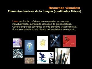 Recursos visuales:
Elementos básicos de la imagen (cualidades físicas)


   Línea: puntos tan próximos que no pueden reconocerse
   individualmente, aumenta la sensación de direccionalidad.
   Cadena de puntos convertida en otro elemento visual distintivo.
   Punto en movimiento o la historia del movimiento de un punto.
 