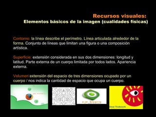 Recursos visuales:
      Elementos básicos de la imagen (cualidades físicas)


Contorno: la línea describe el perímetro. Línea articulada alrededor de la
forma. Conjunto de líneas que limitan una figura o una composición
artística.

Superficie: extensión considerada en sus dos dimensiones: longitud y
latitud. Parte externa de un cuerpo limitada por todos lados. Apariencia
externa.

Volumen:extensión del espacio de tres dimensiones ocupado por un
cuerpo / nos indica la cantidad de espacio que ocupa un cuerpo.
 