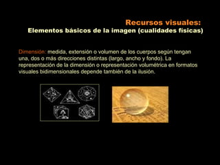 Recursos visuales:
   Elementos básicos de la imagen (cualidades físicas)


Dimensión: medida, extensión o volumen de los cuerpos según tengan
una, dos o más direcciones distintas (largo, ancho y fondo). La
representación de la dimensión o representación volumétrica en formatos
visuales bidimensionales depende también de la ilusión.
 