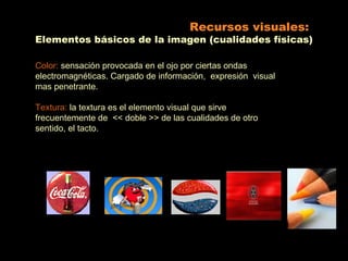 Recursos visuales:
Elementos básicos de la imagen (cualidades físicas)

Color: sensación provocada en el ojo por ciertas ondas
electromagnéticas. Cargado de información, expresión visual
mas penetrante.

Textura: la textura es el elemento visual que sirve
frecuentemente de << doble >> de las cualidades de otro
sentido, el tacto.
 