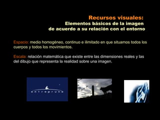 Recursos visuales:
                         Elementos básicos de la imagen
                   de acuerdo a su relación con el entorno

Espacio: medio homogéneo, continuo e ilimitado en que situamos todos los
cuerpos y todos los movimientos.

Escala: relación matemática que existe entre las dimensiones reales y las
del dibujo que representa la realidad sobre una imagen.
 
