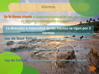 Vientos

Se le llama viento al movimiento horizontal del aire, cuando este
                 es vertical se le conoce como convección.

 La dirección e intensidad de los vientos se rigen por 3
                        normas
Ley de Buys Ballout el viento sopla de aéreas de alta presión
hacia las aéreas de baja presión.

Ley de Stephenson la velocidad esta a razon de los puntos entre
los que sopla.

Ley de Coriolis El viento es desviado por el movimiento terrestre.
 