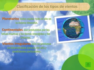 Clasificación de los tipos de vientos

Planetarios estos soplan todo el año en
            la misma dirección.

Continentales son producidos por las
brisas marinas y las tierras emergidas y los
                 océanos.

Vientos Irregulares solo se producen
     en determinadas épocas del año y
         condiciones particulares.
 