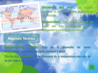 Distancia del mar: Los lugares
                              cercanos al mar tienen una temperatura
                              mas estable.

                               Nubosidad: Las nubes reflejan el
                               calor, con esto permitiendo que la
                               temperatura en la tierra sea menor.

   Régimen Térmico

Temperatura media: Esta es el promedio de varias
temperaturas, pudiendo ser diario, mensual o anual
Distancia del mar: Es la diferencia de la temperatura mas alta de
un día, mes o año
 