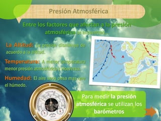 Presión Atmosférica
        Entre los factores que afectan a la presión
                 atmosférica se encuentran…

La Altitud: La presión disminuye de
acuerdo a la altitud.
Temperatura: A menor temperatura
menor presión atmosférica y viceversa.
Humedad: El aire seco pesa mas que
el húmedo.

                                     Para medir la presión
                                   atmosférica se utilizan los
                                          barómetros
 