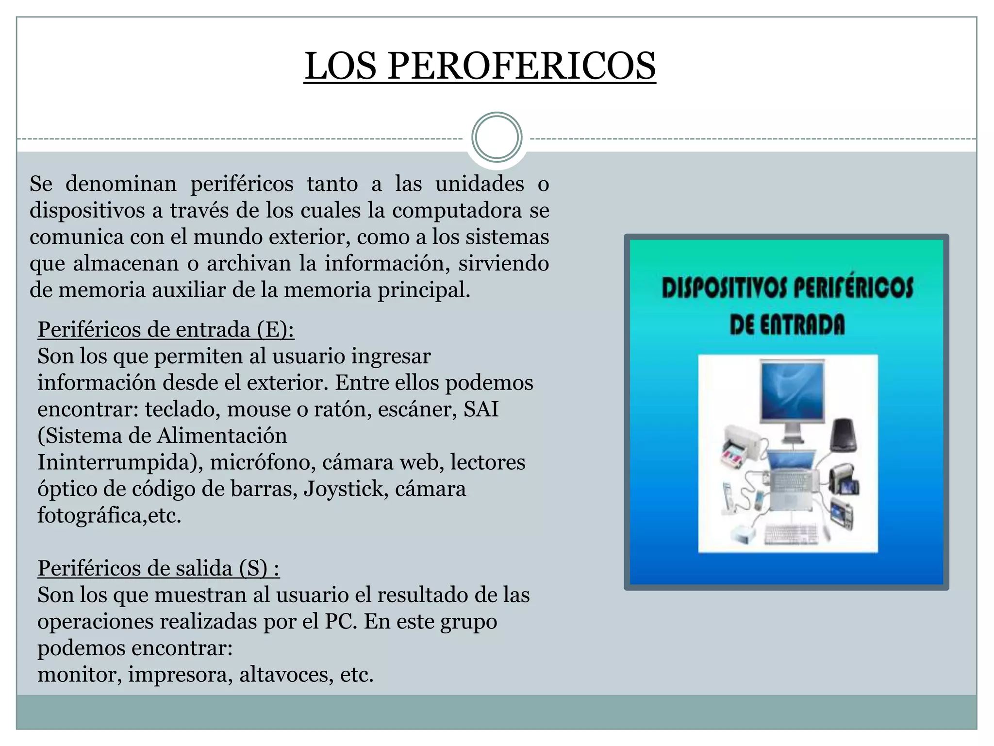 LOS PEROFERICOS
Se denominan periféricos tanto a las unidades o
dispositivos a través de los cuales la computadora se
comunica con el mundo exterior, como a los sistemas
que almacenan o archivan la información, sirviendo
de memoria auxiliar de la memoria principal.
Periféricos de entrada (E):
Son los que permiten al usuario ingresar
información desde el exterior. Entre ellos podemos
encontrar: teclado, mouse o ratón, escáner, SAI
(Sistema de Alimentación
Ininterrumpida), micrófono, cámara web, lectores
óptico de código de barras, Joystick, cámara
fotográfica,etc.
Periféricos de salida (S) :
Son los que muestran al usuario el resultado de las
operaciones realizadas por el PC. En este grupo
podemos encontrar:
monitor, impresora, altavoces, etc.

 