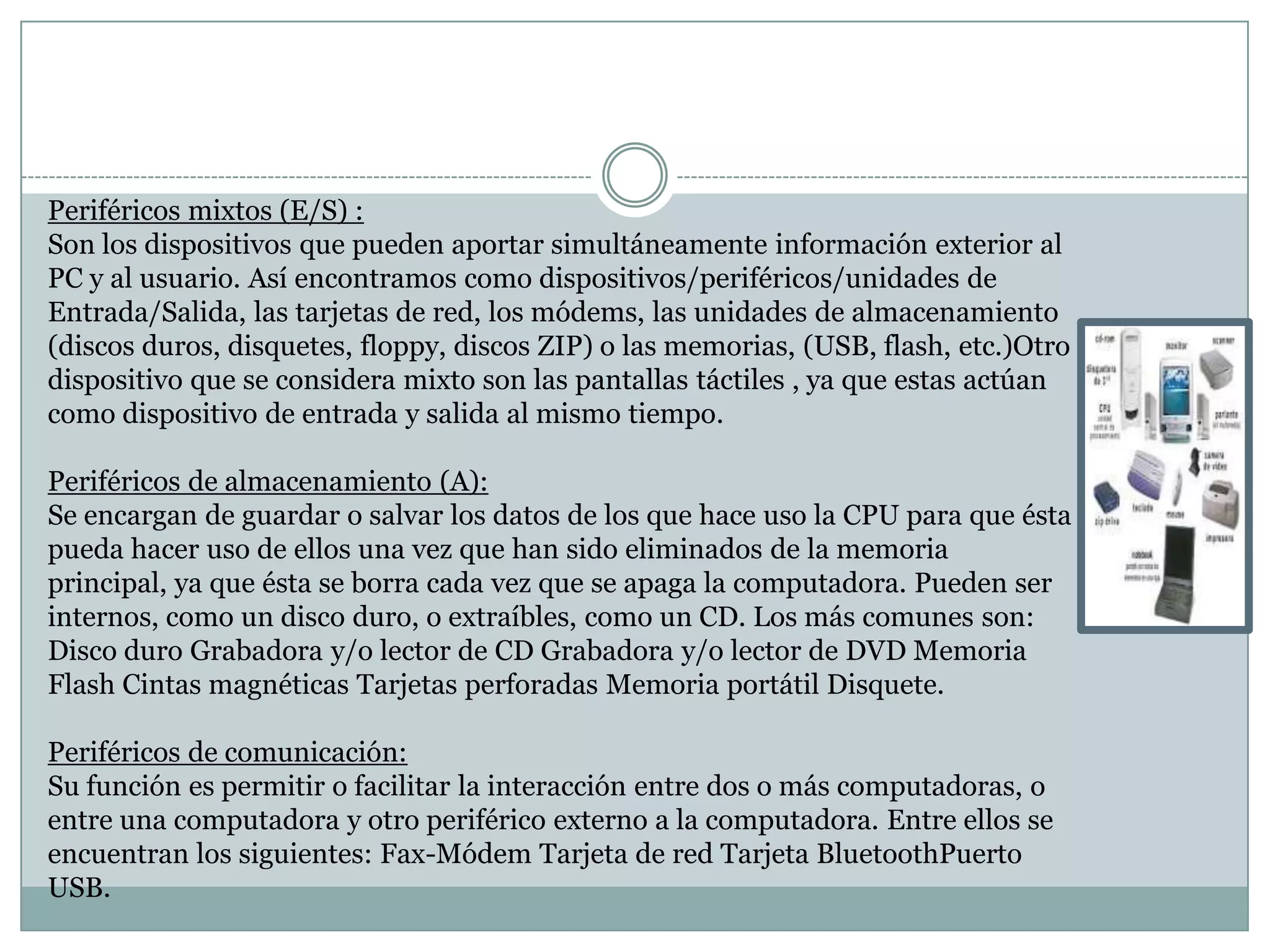 Periféricos mixtos (E/S) :
Son los dispositivos que pueden aportar simultáneamente información exterior al
PC y al usuario. Así encontramos como dispositivos/periféricos/unidades de
Entrada/Salida, las tarjetas de red, los módems, las unidades de almacenamiento
(discos duros, disquetes, floppy, discos ZIP) o las memorias, (USB, flash, etc.)Otro
dispositivo que se considera mixto son las pantallas táctiles , ya que estas actúan
como dispositivo de entrada y salida al mismo tiempo.
Periféricos de almacenamiento (A):
Se encargan de guardar o salvar los datos de los que hace uso la CPU para que ésta
pueda hacer uso de ellos una vez que han sido eliminados de la memoria
principal, ya que ésta se borra cada vez que se apaga la computadora. Pueden ser
internos, como un disco duro, o extraíbles, como un CD. Los más comunes son:
Disco duro Grabadora y/o lector de CD Grabadora y/o lector de DVD Memoria
Flash Cintas magnéticas Tarjetas perforadas Memoria portátil Disquete.
Periféricos de comunicación:
Su función es permitir o facilitar la interacción entre dos o más computadoras, o
entre una computadora y otro periférico externo a la computadora. Entre ellos se
encuentran los siguientes: Fax-Módem Tarjeta de red Tarjeta BluetoothPuerto
USB.

 