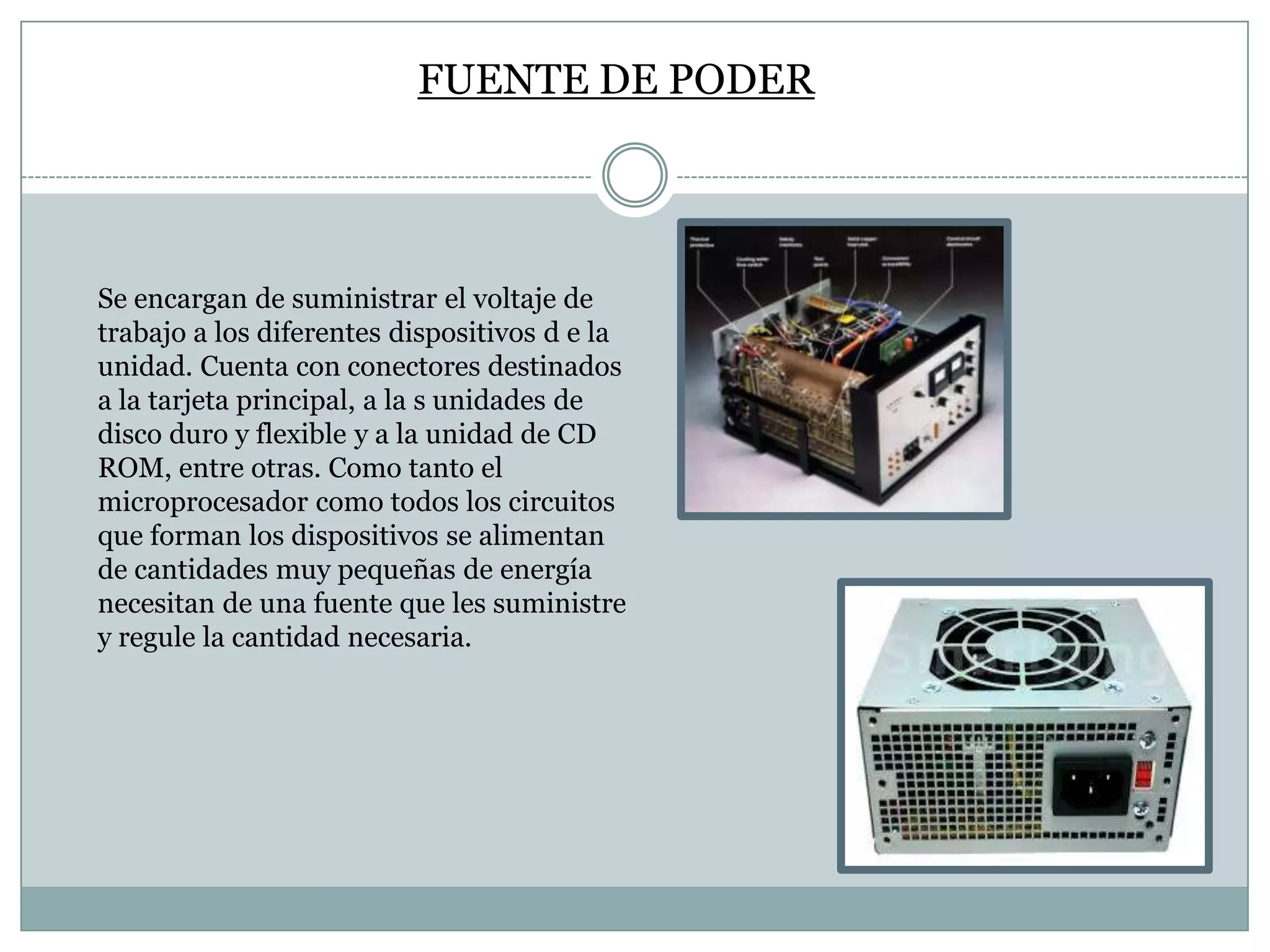 FUENTE DE PODER

Se encargan de suministrar el voltaje de
trabajo a los diferentes dispositivos d e la
unidad. Cuenta con conectores destinados
a la tarjeta principal, a la s unidades de
disco duro y flexible y a la unidad de CD
ROM, entre otras. Como tanto el
microprocesador como todos los circuitos
que forman los dispositivos se alimentan
de cantidades muy pequeñas de energía
necesitan de una fuente que les suministre
y regule la cantidad necesaria.

 
