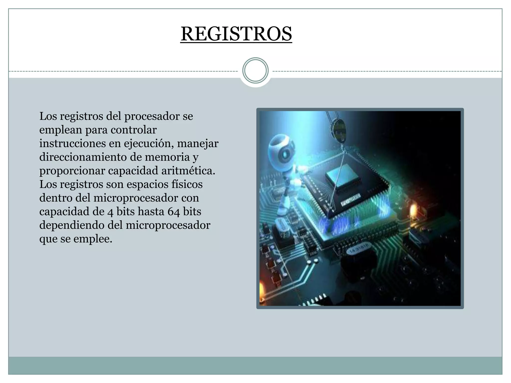REGISTROS

Los registros del procesador se
emplean para controlar
instrucciones en ejecución, manejar
direccionamiento de memoria y
proporcionar capacidad aritmética.
Los registros son espacios físicos
dentro del microprocesador con
capacidad de 4 bits hasta 64 bits
dependiendo del microprocesador
que se emplee.

 
