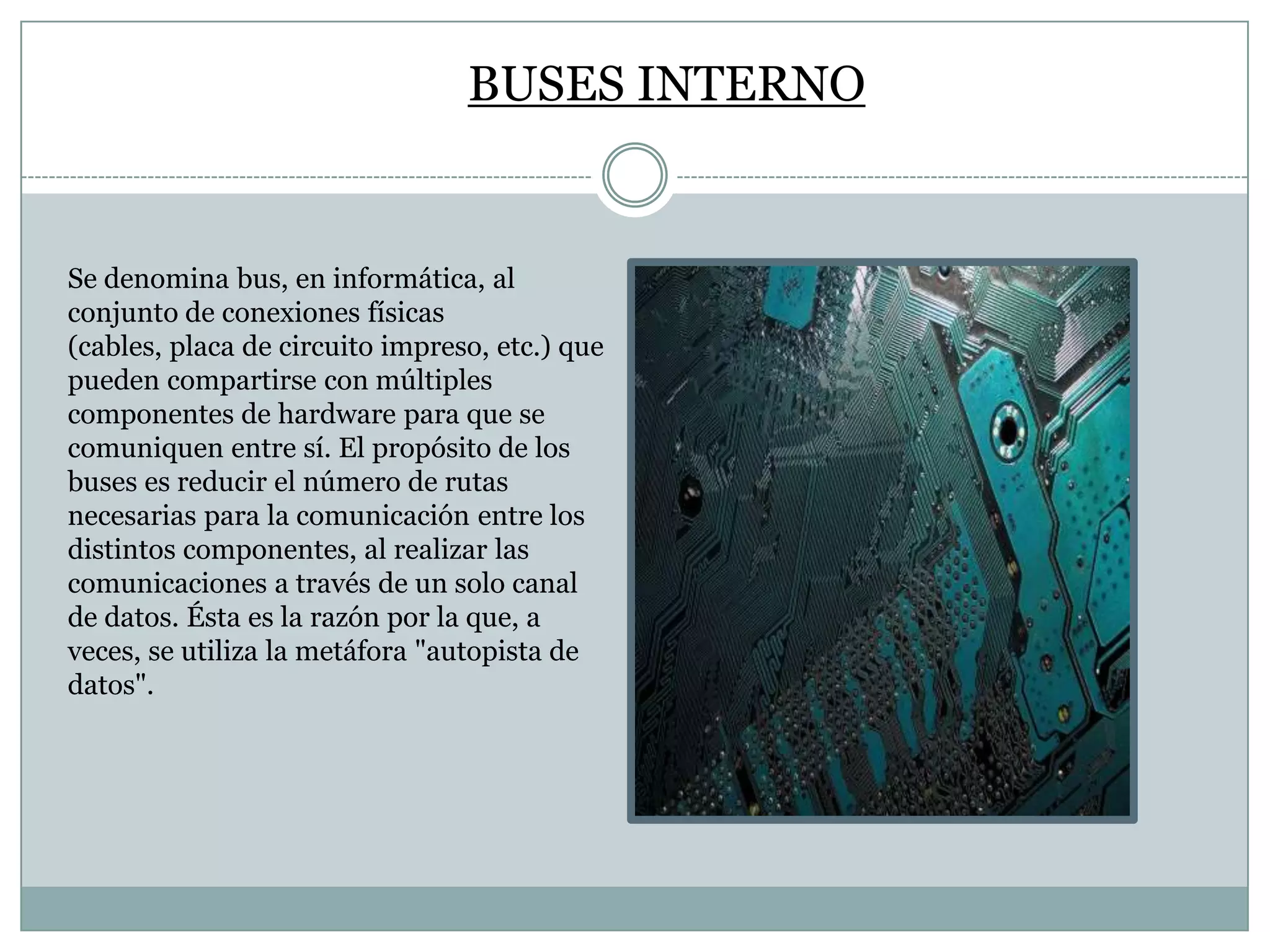BUSES INTERNO

Se denomina bus, en informática, al
conjunto de conexiones físicas
(cables, placa de circuito impreso, etc.) que
pueden compartirse con múltiples
componentes de hardware para que se
comuniquen entre sí. El propósito de los
buses es reducir el número de rutas
necesarias para la comunicación entre los
distintos componentes, al realizar las
comunicaciones a través de un solo canal
de datos. Ésta es la razón por la que, a
veces, se utiliza la metáfora "autopista de
datos".

 