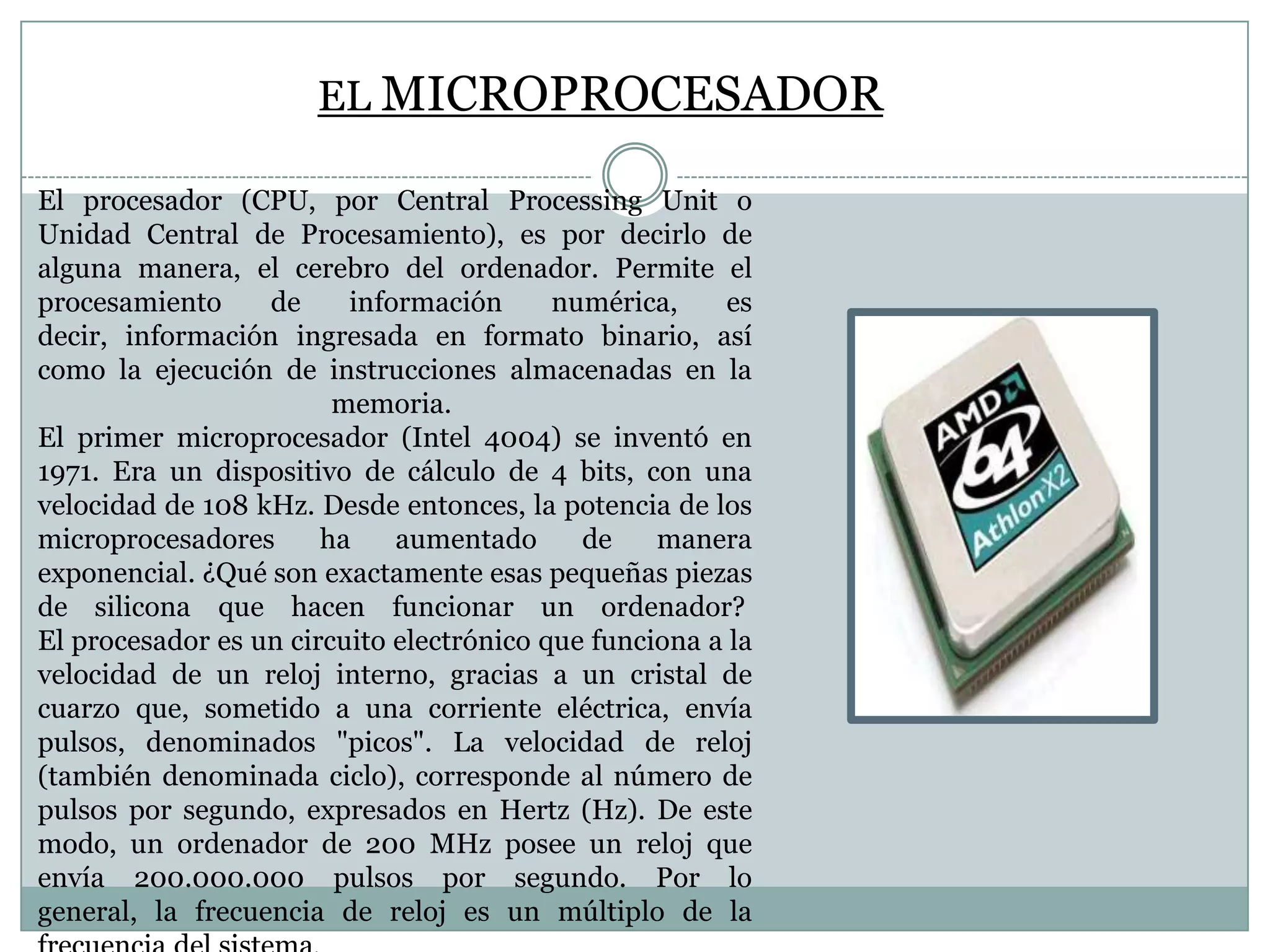 EL MICROPROCESADOR
El procesador (CPU, por Central Processing Unit o
Unidad Central de Procesamiento), es por decirlo de
alguna manera, el cerebro del ordenador. Permite el
procesamiento
de
información
numérica,
es
decir, información ingresada en formato binario, así
como la ejecución de instrucciones almacenadas en la
memoria.
El primer microprocesador (Intel 4004) se inventó en
1971. Era un dispositivo de cálculo de 4 bits, con una
velocidad de 108 kHz. Desde entonces, la potencia de los
microprocesadores
ha
aumentado
de
manera
exponencial. ¿Qué son exactamente esas pequeñas piezas
de silicona que hacen funcionar un ordenador?
El procesador es un circuito electrónico que funciona a la
velocidad de un reloj interno, gracias a un cristal de
cuarzo que, sometido a una corriente eléctrica, envía
pulsos, denominados "picos". La velocidad de reloj
(también denominada ciclo), corresponde al número de
pulsos por segundo, expresados en Hertz (Hz). De este
modo, un ordenador de 200 MHz posee un reloj que
envía 200.000.000 pulsos por segundo. Por lo
general, la frecuencia de reloj es un múltiplo de la

 