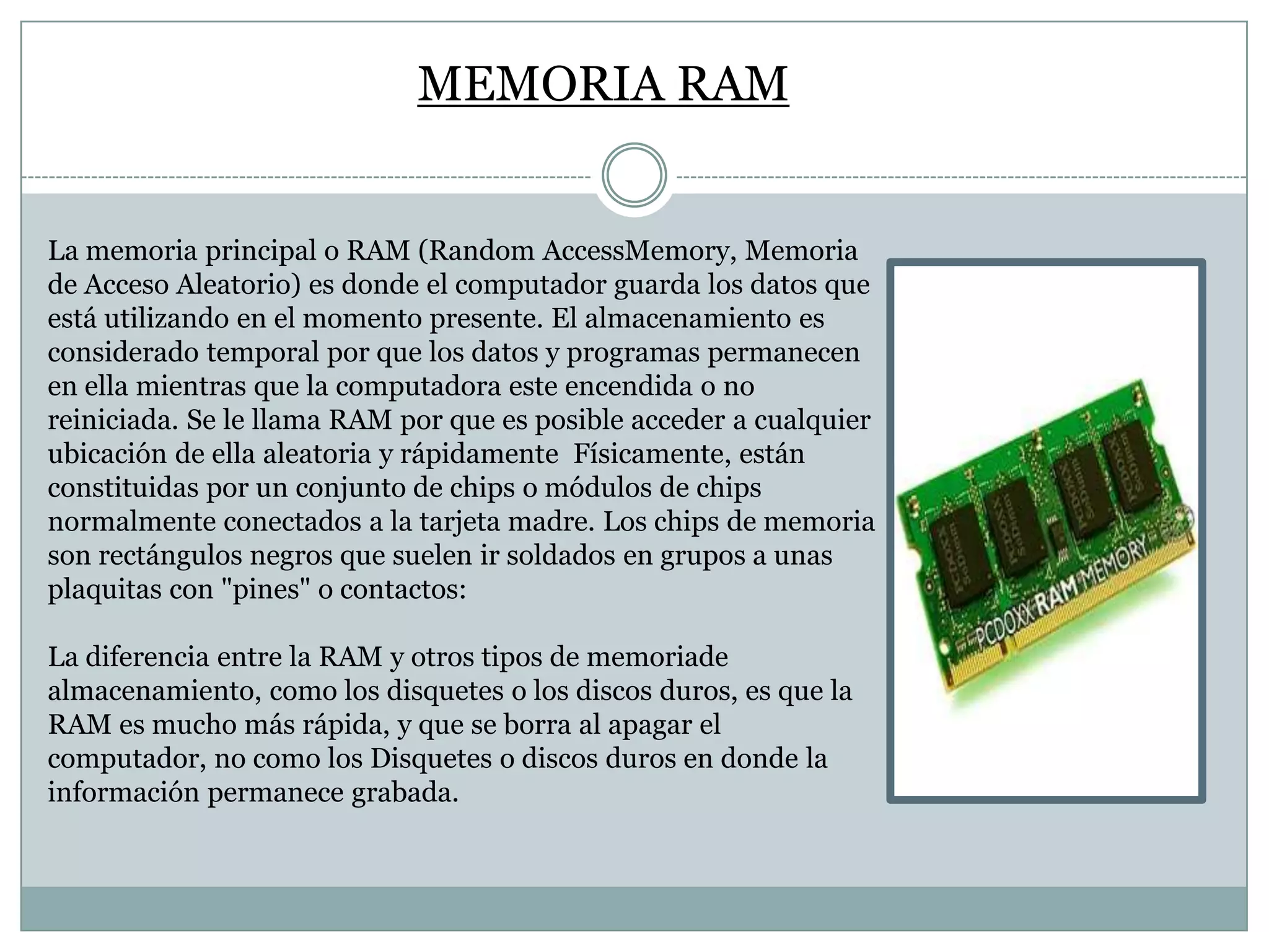 MEMORIA RAM
La memoria principal o RAM (Random AccessMemory, Memoria
de Acceso Aleatorio) es donde el computador guarda los datos que
está utilizando en el momento presente. El almacenamiento es
considerado temporal por que los datos y programas permanecen
en ella mientras que la computadora este encendida o no
reiniciada. Se le llama RAM por que es posible acceder a cualquier
ubicación de ella aleatoria y rápidamente Físicamente, están
constituidas por un conjunto de chips o módulos de chips
normalmente conectados a la tarjeta madre. Los chips de memoria
son rectángulos negros que suelen ir soldados en grupos a unas
plaquitas con "pines" o contactos:
La diferencia entre la RAM y otros tipos de memoriade
almacenamiento, como los disquetes o los discos duros, es que la
RAM es mucho más rápida, y que se borra al apagar el
computador, no como los Disquetes o discos duros en donde la
información permanece grabada.

 