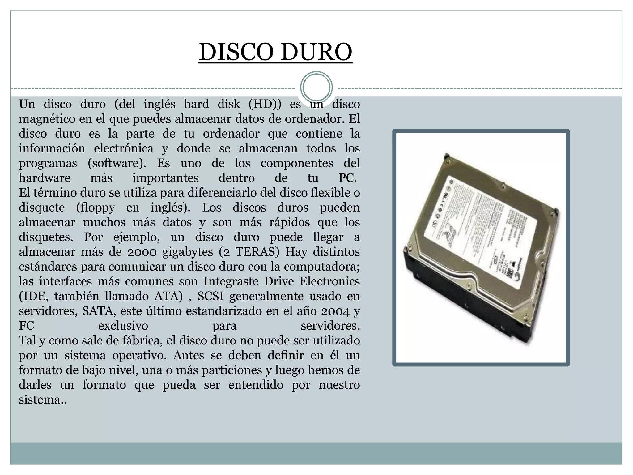 DISCO DURO
Un disco duro (del inglés hard disk (HD)) es un disco
magnético en el que puedes almacenar datos de ordenador. El
disco duro es la parte de tu ordenador que contiene la
información electrónica y donde se almacenan todos los
programas (software). Es uno de los componentes del
hardware
más
importantes
dentro
de
tu
PC.
El término duro se utiliza para diferenciarlo del disco flexible o
disquete (floppy en inglés). Los discos duros pueden
almacenar muchos más datos y son más rápidos que los
disquetes. Por ejemplo, un disco duro puede llegar a
almacenar más de 2000 gigabytes (2 TERAS) Hay distintos
estándares para comunicar un disco duro con la computadora;
las interfaces más comunes son Integraste Drive Electronics
(IDE, también llamado ATA) , SCSI generalmente usado en
servidores, SATA, este último estandarizado en el año 2004 y
FC
exclusivo
para
servidores.
Tal y como sale de fábrica, el disco duro no puede ser utilizado
por un sistema operativo. Antes se deben definir en él un
formato de bajo nivel, una o más particiones y luego hemos de
darles un formato que pueda ser entendido por nuestro
sistema..

 